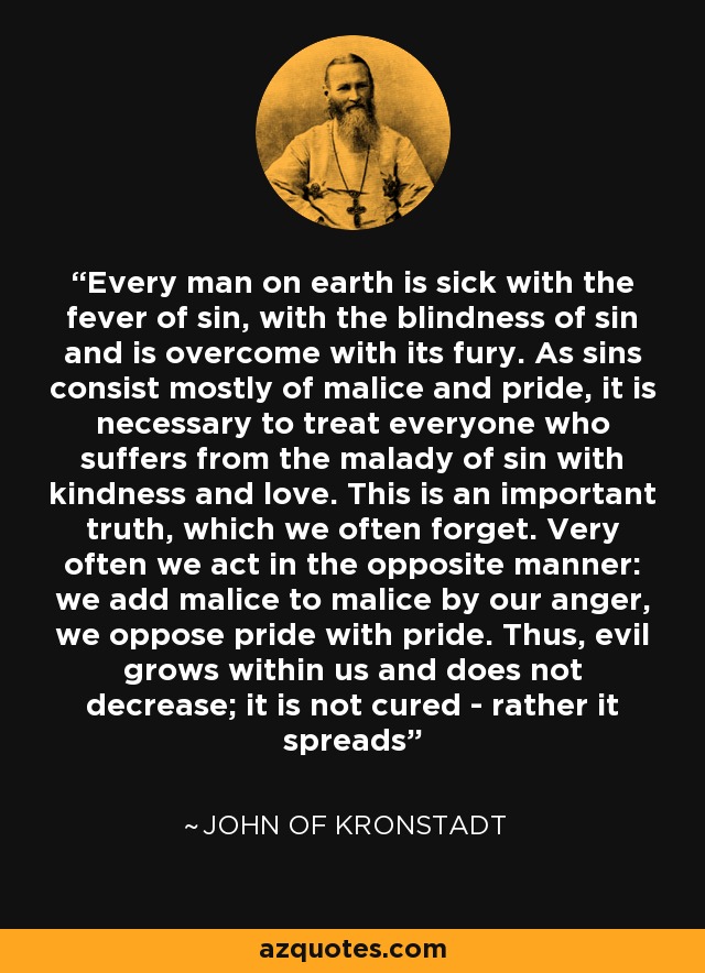 Every man on earth is sick with the fever of sin, with the blindness of sin and is overcome with its fury. As sins consist mostly of malice and pride, it is necessary to treat everyone who suffers from the malady of sin with kindness and love. This is an important truth, which we often forget. Very often we act in the opposite manner: we add malice to malice by our anger, we oppose pride with pride. Thus, evil grows within us and does not decrease; it is not cured - rather it spreads - John of Kronstadt