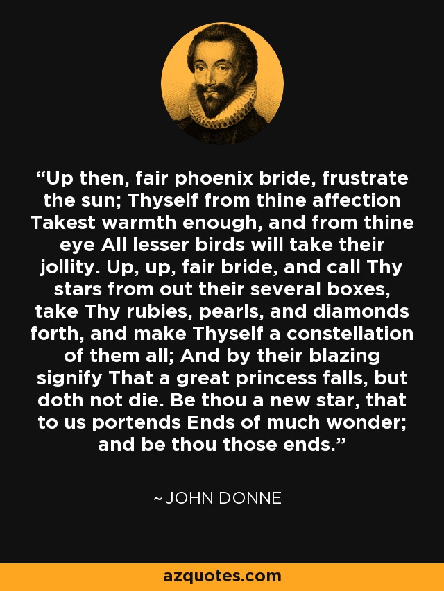 Up then, fair phoenix bride, frustrate the sun; Thyself from thine affection Takest warmth enough, and from thine eye All lesser birds will take their jollity. Up, up, fair bride, and call Thy stars from out their several boxes, take Thy rubies, pearls, and diamonds forth, and make Thyself a constellation of them all; And by their blazing signify That a great princess falls, but doth not die. Be thou a new star, that to us portends Ends of much wonder; and be thou those ends. - John Donne