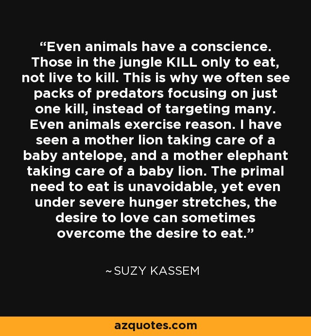 Even animals have a conscience. Those in the jungle KILL only to eat, not live to kill. This is why we often see packs of predators focusing on just one kill, instead of targeting many. Even animals exercise reason. I have seen a mother lion taking care of a baby antelope, and a mother elephant taking care of a baby lion. The primal need to eat is unavoidable, yet even under severe hunger stretches, the desire to love can sometimes overcome the desire to eat. - Suzy Kassem