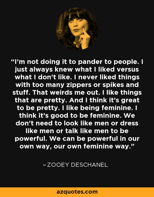 I'm not doing it to pander to people. I just always knew what I liked versus what I don't like. I never liked things with too many zippers or spikes and stuff. That weirds me out. I like things that are pretty. And I think it's great to be pretty. I like being feminine. I think it's good to be feminine. We don't need to look like men or dress like men or talk like men to be powerful. We can be powerful in our own way, our own feminine way. - Zooey Deschanel