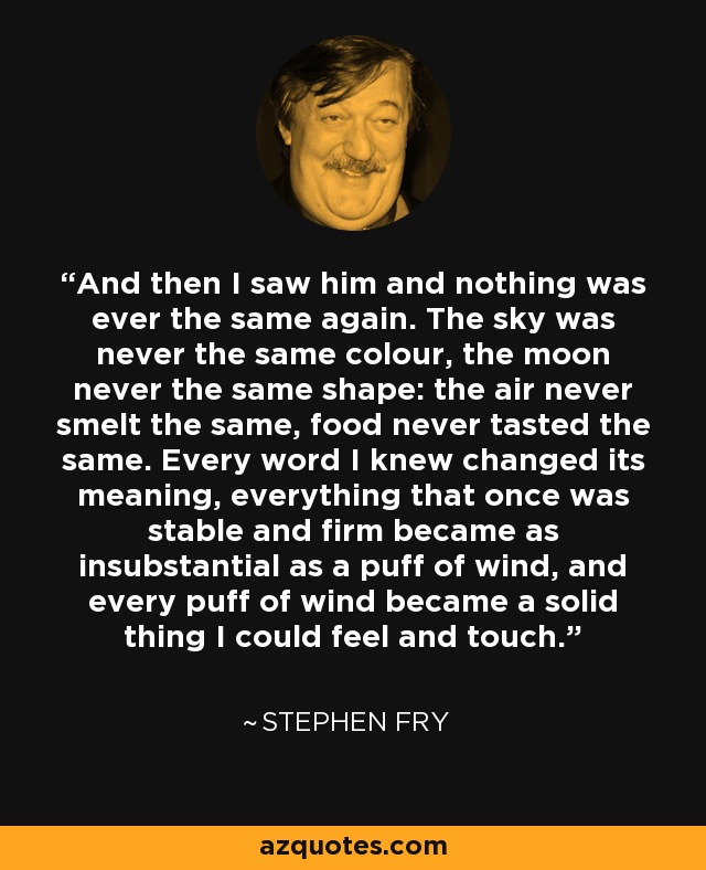 And then I saw him and nothing was ever the same again. The sky was never the same colour, the moon never the same shape: the air never smelt the same, food never tasted the same. Every word I knew changed its meaning, everything that once was stable and firm became as insubstantial as a puff of wind, and every puff of wind became a solid thing I could feel and touch. - Stephen Fry