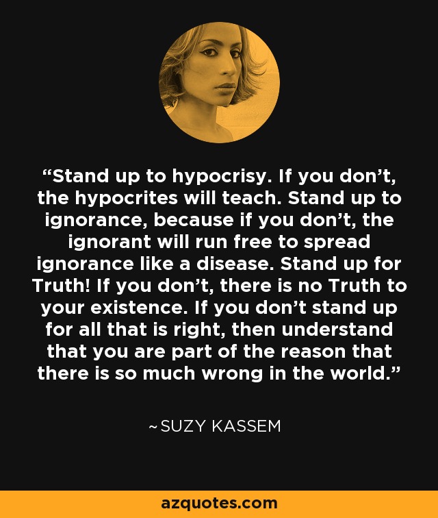 Stand up to hypocrisy. If you don't, the hypocrites will teach. Stand up to ignorance, because if you don't, the ignorant will run free to spread ignorance like a disease. Stand up for Truth! If you don't, there is no Truth to your existence. If you don't stand up for all that is right, then understand that you are part of the reason that there is so much wrong in the world. - Suzy Kassem