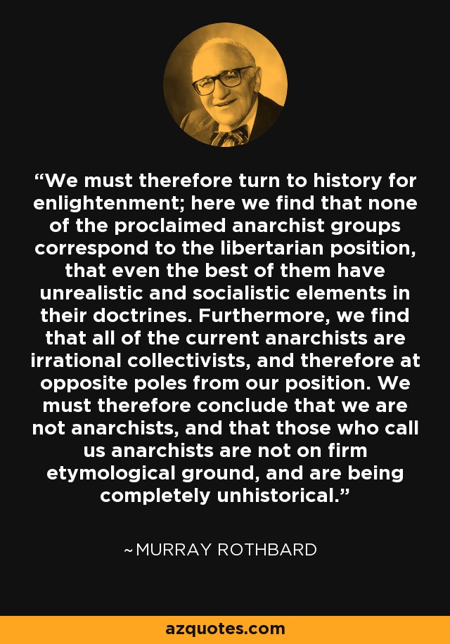 We must therefore turn to history for enlightenment; here we find that none of the proclaimed anarchist groups correspond to the libertarian position, that even the best of them have unrealistic and socialistic elements in their doctrines. Furthermore, we find that all of the current anarchists are irrational collectivists, and therefore at opposite poles from our position. We must therefore conclude that we are not anarchists, and that those who call us anarchists are not on firm etymological ground, and are being completely unhistorical. - Murray Rothbard