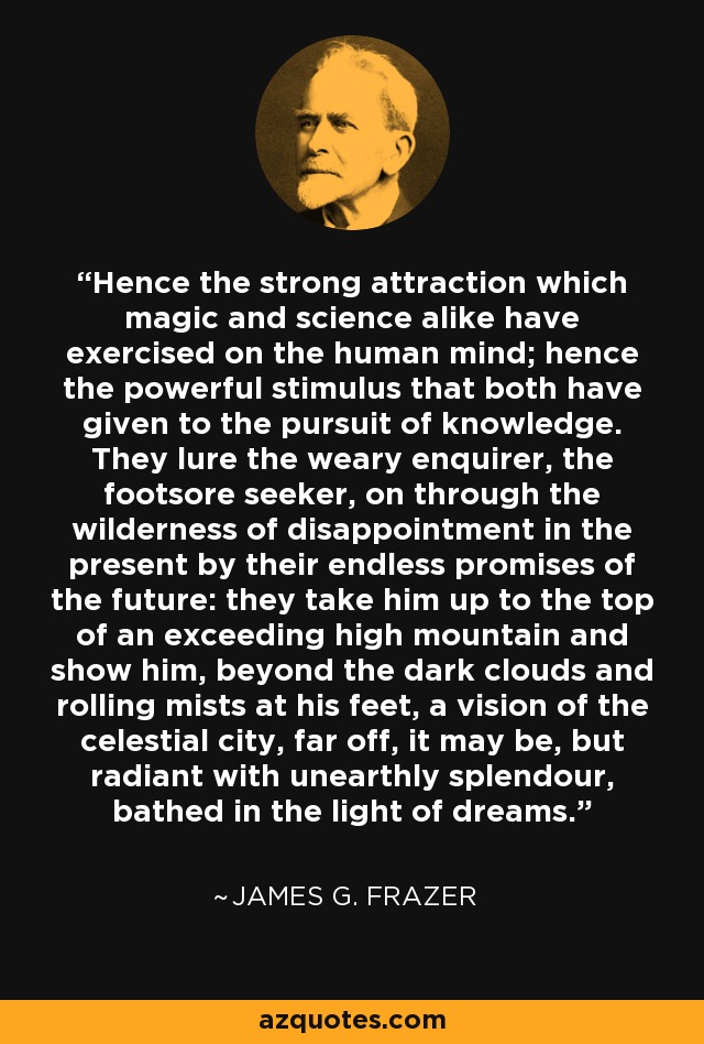 Hence the strong attraction which magic and science alike have exercised on the human mind; hence the powerful stimulus that both have given to the pursuit of knowledge. They lure the weary enquirer, the footsore seeker, on through the wilderness of disappointment in the present by their endless promises of the future: they take him up to the top of an exceeding high mountain and show him, beyond the dark clouds and rolling mists at his feet, a vision of the celestial city, far off, it may be, but radiant with unearthly splendour, bathed in the light of dreams. - James G. Frazer