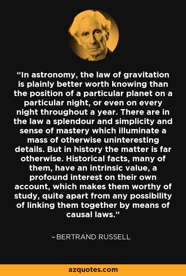 In astronomy, the law of gravitation is plainly better worth knowing than the position of a particular planet on a particular night, or even on every night throughout a year. There are in the law a splendour and simplicity and sense of mastery which illuminate a mass of otherwise uninteresting details. But in history the matter is far otherwise. Historical facts, many of them, have an intrinsic value, a profound interest on their own account, which makes them worthy of study, quite apart from any possibility of linking them together by means of causal laws. - Bertrand Russell