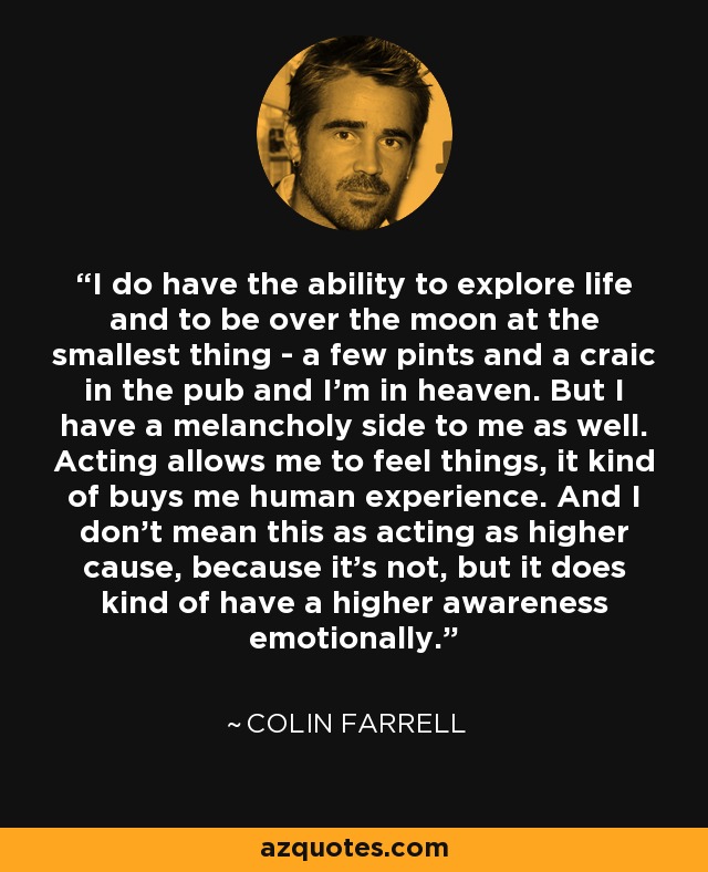 I do have the ability to explore life and to be over the moon at the smallest thing - a few pints and a craic in the pub and I'm in heaven. But I have a melancholy side to me as well. Acting allows me to feel things, it kind of buys me human experience. And I don't mean this as acting as higher cause, because it's not, but it does kind of have a higher awareness emotionally. - Colin Farrell