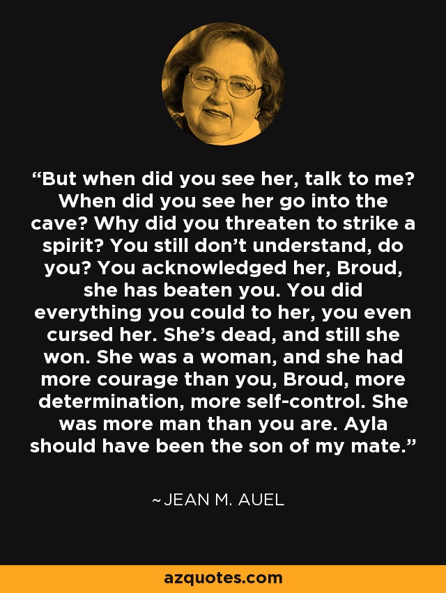 But when did you see her, talk to me? When did you see her go into the cave? Why did you threaten to strike a spirit? You still don't understand, do you? You acknowledged her, Broud, she has beaten you. You did everything you could to her, you even cursed her. She's dead, and still she won. She was a woman, and she had more courage than you, Broud, more determination, more self-control. She was more man than you are. Ayla should have been the son of my mate. - Jean M. Auel