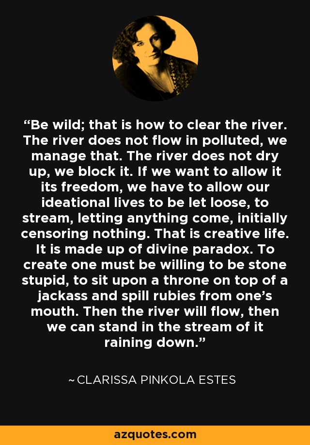 Be wild; that is how to clear the river. The river does not flow in polluted, we manage that. The river does not dry up, we block it. If we want to allow it its freedom, we have to allow our ideational lives to be let loose, to stream, letting anything come, initially censoring nothing. That is creative life. It is made up of divine paradox. To create one must be willing to be stone stupid, to sit upon a throne on top of a jackass and spill rubies from one’s mouth. Then the river will flow, then we can stand in the stream of it raining down. - Clarissa Pinkola Estes