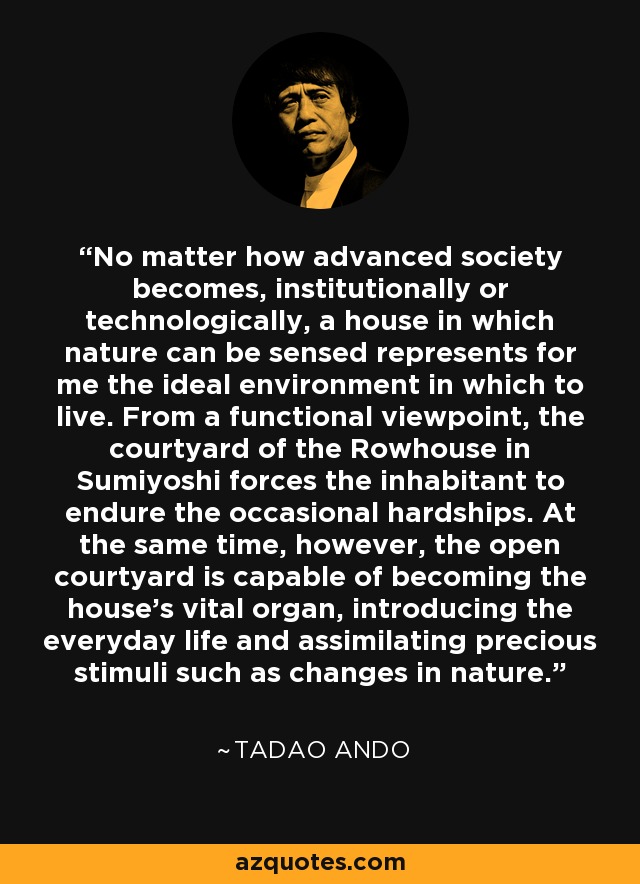 No matter how advanced society becomes, institutionally or technologically, a house in which nature can be sensed represents for me the ideal environment in which to live. From a functional viewpoint, the courtyard of the Rowhouse in Sumiyoshi forces the inhabitant to endure the occasional hardships. At the same time, however, the open courtyard is capable of becoming the house's vital organ, introducing the everyday life and assimilating precious stimuli such as changes in nature. - Tadao Ando