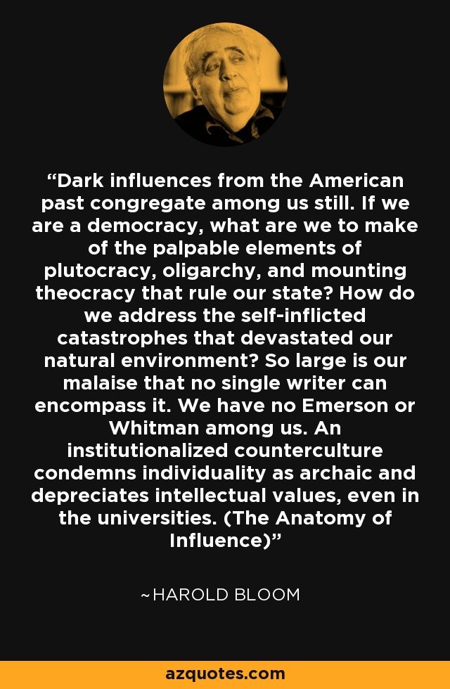 Dark influences from the American past congregate among us still. If we are a democracy, what are we to make of the palpable elements of plutocracy, oligarchy, and mounting theocracy that rule our state? How do we address the self-inflicted catastrophes that devastated our natural environment? So large is our malaise that no single writer can encompass it. We have no Emerson or Whitman among us. An institutionalized counterculture condemns individuality as archaic and depreciates intellectual values, even in the universities. (The Anatomy of Influence) - Harold Bloom