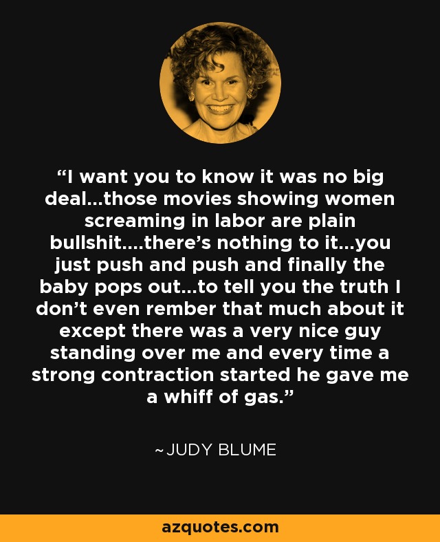 I want you to know it was no big deal...those movies showing women screaming in labor are plain bullshit....there's nothing to it...you just push and push and finally the baby pops out...to tell you the truth I don't even rember that much about it except there was a very nice guy standing over me and every time a strong contraction started he gave me a whiff of gas. - Judy Blume