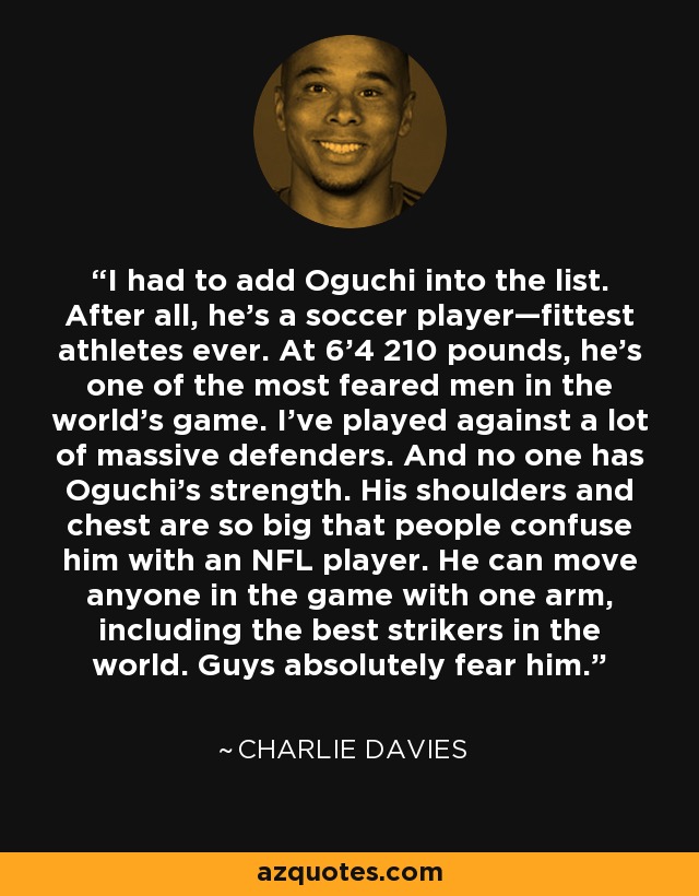 I had to add Oguchi into the list. After all, he’s a soccer player—fittest athletes ever. At 6'4 210 pounds, he's one of the most feared men in the world's game. I've played against a lot of massive defenders. And no one has Oguchi's strength. His shoulders and chest are so big that people confuse him with an NFL player. He can move anyone in the game with one arm, including the best strikers in the world. Guys absolutely fear him. - Charlie Davies