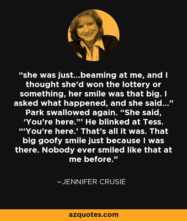 she was just…beaming at me, and I thought she’d won the lottery or something, her smile was that big. I asked what happened, and she said…” Park swallowed again. “She said, ‘You’re here.”’ He blinked at Tess. “‘You’re here.’ That’s all it was. That big goofy smile just because I was there. Nobody ever smiled like that at me before. - Jennifer Crusie