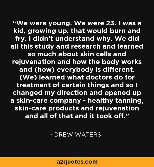 We were young. We were 23. I was a kid, growing up, that would burn and fry. I didn't understand why. We did all this study and research and learned so much about skin cells and rejuvenation and how the body works and (how) everybody is different. (We) learned what doctors do for treatment of certain things and so I changed my direction and opened up a skin-care company - healthy tanning, skin-care products and rejuvenation and all of that and it took off. - Drew Waters