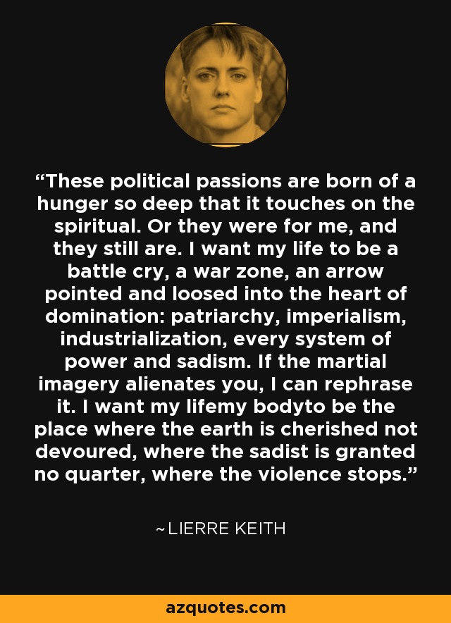 These political passions are born of a hunger so deep that it touches on the spiritual. Or they were for me, and they still are. I want my life to be a battle cry, a war zone, an arrow pointed and loosed into the heart of domination: patriarchy, imperialism, industrialization, every system of power and sadism. If the martial imagery alienates you, I can rephrase it. I want my lifemy bodyto be the place where the earth is cherished not devoured, where the sadist is granted no quarter, where the violence stops. - Lierre Keith