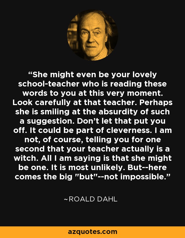 She might even be your lovely school-teacher who is reading these words to you at this very moment. Look carefully at that teacher. Perhaps she is smiling at the absurdity of such a suggestion. Don't let that put you off. It could be part of cleverness. I am not, of course, telling you for one second that your teacher actually is a witch. All I am saying is that she might be one. It is most unlikely. But--here comes the big 