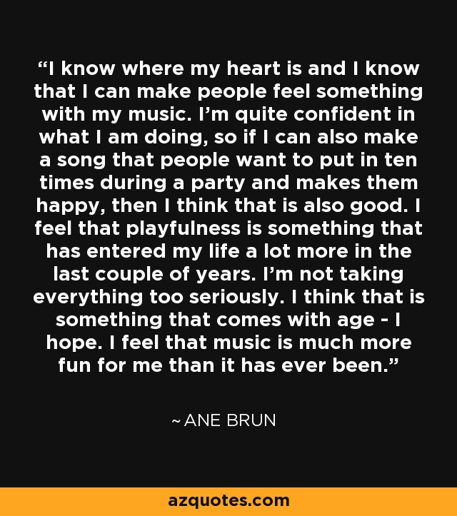 I know where my heart is and I know that I can make people feel something with my music. I'm quite confident in what I am doing, so if I can also make a song that people want to put in ten times during a party and makes them happy, then I think that is also good. I feel that playfulness is something that has entered my life a lot more in the last couple of years. I'm not taking everything too seriously. I think that is something that comes with age - I hope. I feel that music is much more fun for me than it has ever been. - Ane Brun