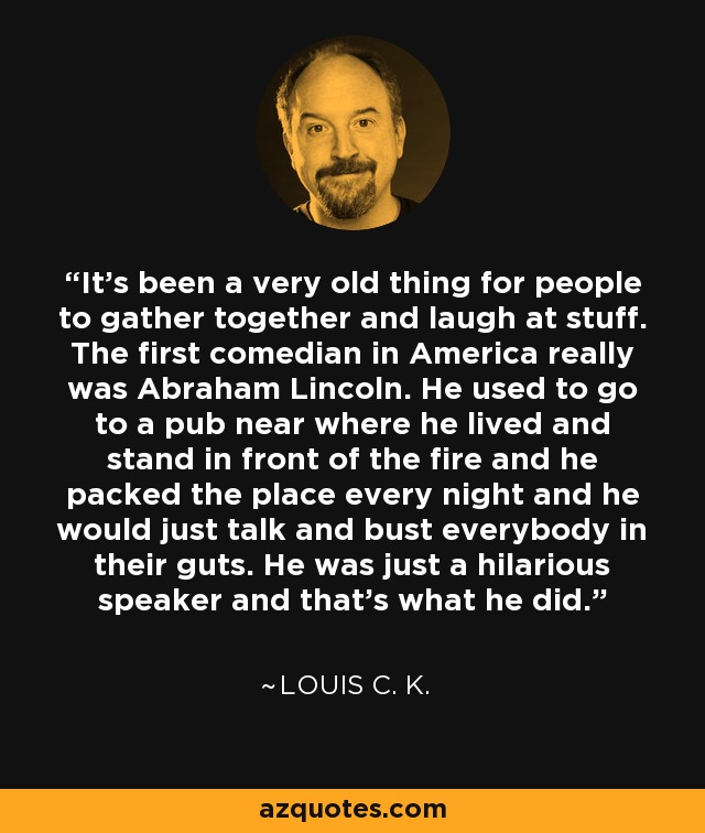 It’s been a very old thing for people to gather together and laugh at stuff. The first comedian in America really was Abraham Lincoln. He used to go to a pub near where he lived and stand in front of the fire and he packed the place every night and he would just talk and bust everybody in their guts. He was just a hilarious speaker and that’s what he did. - Louis C. K.