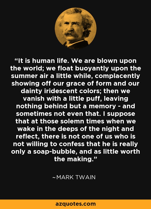 It is human life. We are blown upon the world; we float buoyantly upon the summer air a little while, complacently showing off our grace of form and our dainty iridescent colors; then we vanish with a little puff, leaving nothing behind but a memory - and sometimes not even that. I suppose that at those solemn times when we wake in the deeps of the night and reflect, there is not one of us who is not willing to confess that he is really only a soap-bubble, and as little worth the making. - Mark Twain