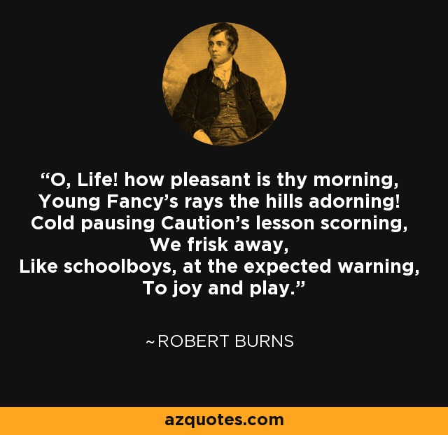 O, Life! how pleasant is thy morning, Young Fancy's rays the hills adorning! Cold pausing Caution's lesson scorning, We frisk away, Like schoolboys, at the expected warning, To joy and play. - Robert Burns