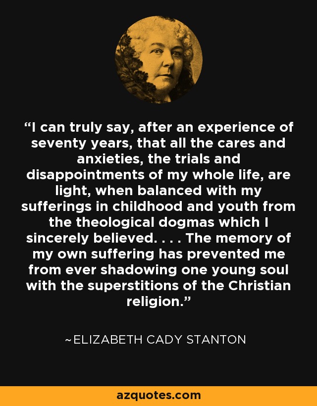 I can truly say, after an experience of seventy years, that all the cares and anxieties, the trials and disappointments of my whole life, are light, when balanced with my sufferings in childhood and youth from the theological dogmas which I sincerely believed. . . . The memory of my own suffering has prevented me from ever shadowing one young soul with the superstitions of the Christian religion. - Elizabeth Cady Stanton