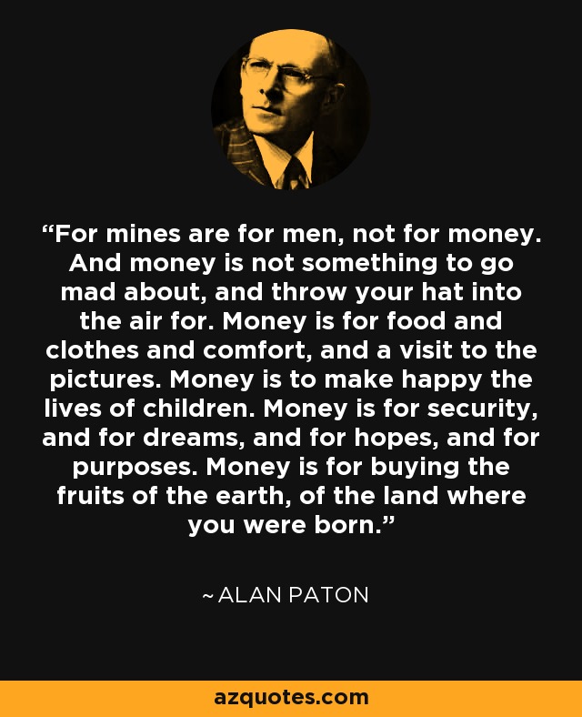 For mines are for men, not for money. And money is not something to go mad about, and throw your hat into the air for. Money is for food and clothes and comfort, and a visit to the pictures. Money is to make happy the lives of children. Money is for security, and for dreams, and for hopes, and for purposes. Money is for buying the fruits of the earth, of the land where you were born. - Alan Paton