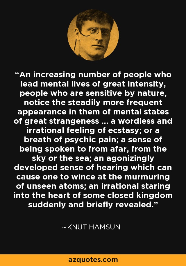 An increasing number of people who lead mental lives of great intensity, people who are sensitive by nature, notice the steadily more frequent appearance in them of mental states of great strangeness ... a wordless and irrational feeling of ecstasy; or a breath of psychic pain; a sense of being spoken to from afar, from the sky or the sea; an agonizingly developed sense of hearing which can cause one to wince at the murmuring of unseen atoms; an irrational staring into the heart of some closed kingdom suddenly and briefly revealed. - Knut Hamsun