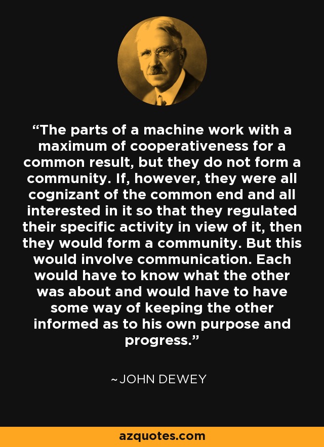 The parts of a machine work with a maximum of cooperativeness for a common result, but they do not form a community. If, however, they were all cognizant of the common end and all interested in it so that they regulated their specific activity in view of it, then they would form a community. But this would involve communication. Each would have to know what the other was about and would have to have some way of keeping the other informed as to his own purpose and progress. - John Dewey