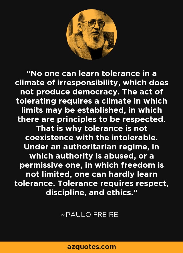 No one can learn tolerance in a climate of irresponsibility, which does not produce democracy. The act of tolerating requires a climate in which limits may be established, in which there are principles to be respected. That is why tolerance is not coexistence with the intolerable. Under an authoritarian regime, in which authority is abused, or a permissive one, in which freedom is not limited, one can hardly learn tolerance. Tolerance requires respect, discipline, and ethics. - Paulo Freire