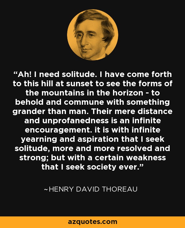 Ah! I need solitude. I have come forth to this hill at sunset to see the forms of the mountains in the horizon - to behold and commune with something grander than man. Their mere distance and unprofanedness is an infinite encouragement. it is with infinite yearning and aspiration that I seek solitude, more and more resolved and strong; but with a certain weakness that I seek society ever. - Henry David Thoreau