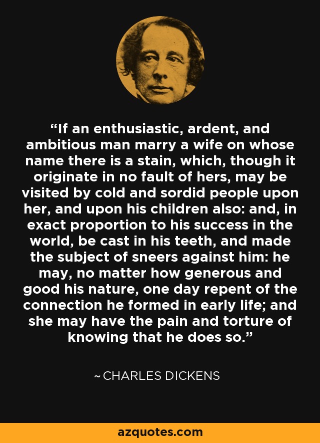 If an enthusiastic, ardent, and ambitious man marry a wife on whose name there is a stain, which, though it originate in no fault of hers, may be visited by cold and sordid people upon her, and upon his children also: and, in exact proportion to his success in the world, be cast in his teeth, and made the subject of sneers against him: he may, no matter how generous and good his nature, one day repent of the connection he formed in early life; and she may have the pain and torture of knowing that he does so. - Charles Dickens