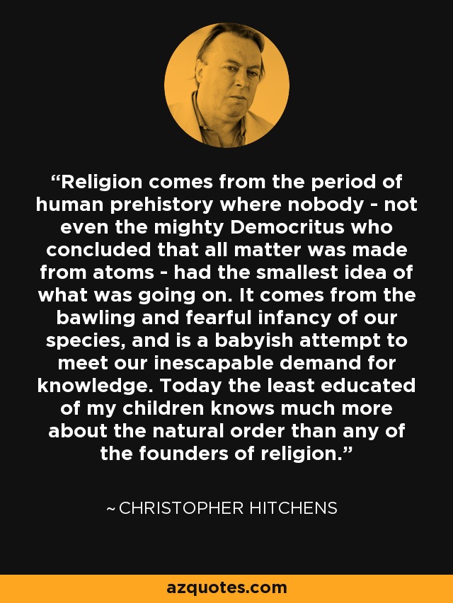 Religion comes from the period of human prehistory where nobody - not even the mighty Democritus who concluded that all matter was made from atoms - had the smallest idea of what was going on. It comes from the bawling and fearful infancy of our species, and is a babyish attempt to meet our inescapable demand for knowledge. Today the least educated of my children knows much more about the natural order than any of the founders of religion. - Christopher Hitchens