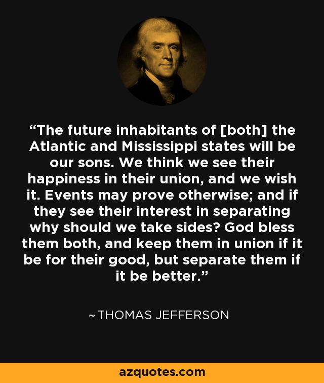 The future inhabitants of [both] the Atlantic and Mississippi states will be our sons. We think we see their happiness in their union, and we wish it. Events may prove otherwise; and if they see their interest in separating why should we take sides? God bless them both, and keep them in union if it be for their good, but separate them if it be better. - Thomas Jefferson