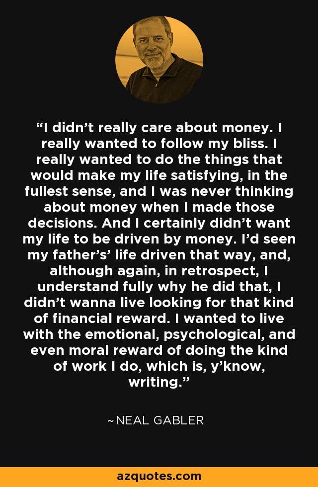 I didn't really care about money. I really wanted to follow my bliss. I really wanted to do the things that would make my life satisfying, in the fullest sense, and I was never thinking about money when I made those decisions. And I certainly didn't want my life to be driven by money. I'd seen my father's' life driven that way, and, although again, in retrospect, I understand fully why he did that, I didn't wanna live looking for that kind of financial reward. I wanted to live with the emotional, psychological, and even moral reward of doing the kind of work I do, which is, y'know, writing. - Neal Gabler