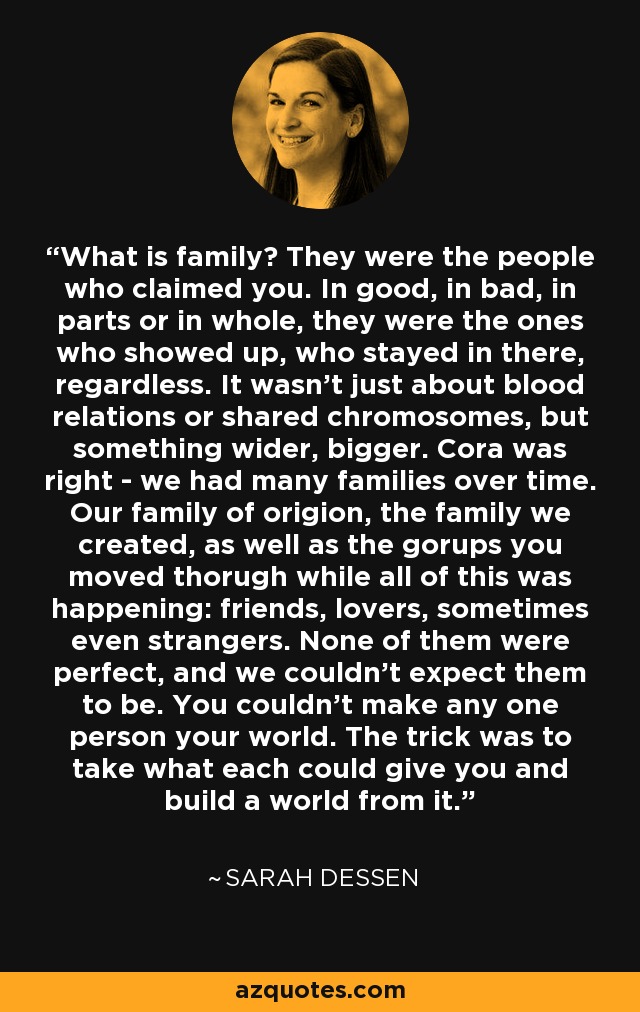 What is family? They were the people who claimed you. In good, in bad, in parts or in whole, they were the ones who showed up, who stayed in there, regardless. It wasn't just about blood relations or shared chromosomes, but something wider, bigger. Cora was right - we had many families over time. Our family of origion, the family we created, as well as the gorups you moved thorugh while all of this was happening: friends, lovers, sometimes even strangers. None of them were perfect, and we couldn't expect them to be. You couldn't make any one person your world. The trick was to take what each could give you and build a world from it. - Sarah Dessen