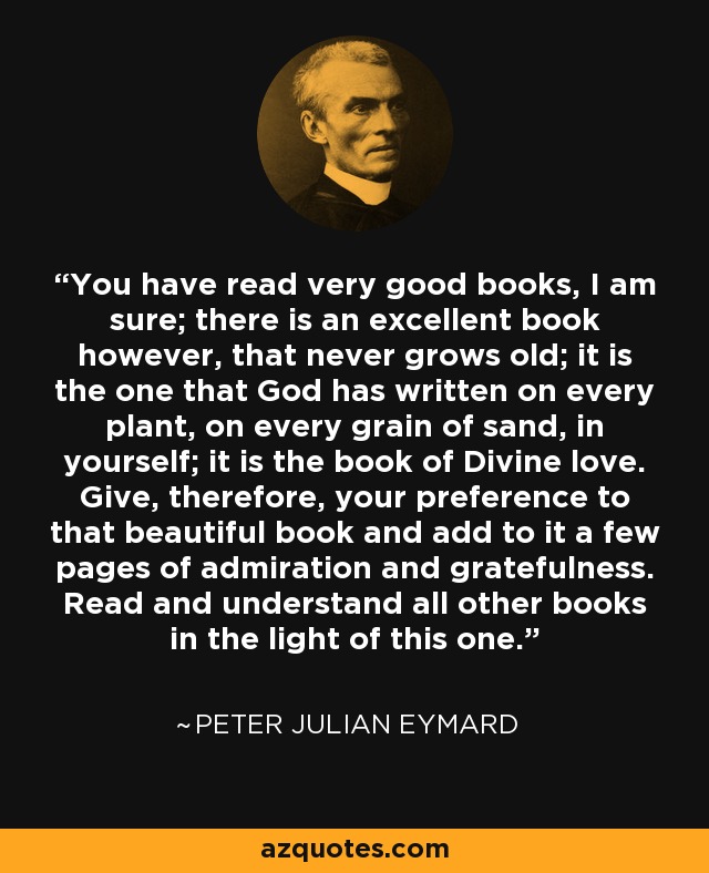 You have read very good books, I am sure; there is an excellent book however, that never grows old; it is the one that God has written on every plant, on every grain of sand, in yourself; it is the book of Divine love. Give, therefore, your preference to that beautiful book and add to it a few pages of admiration and gratefulness. Read and understand all other books in the light of this one. - Peter Julian Eymard