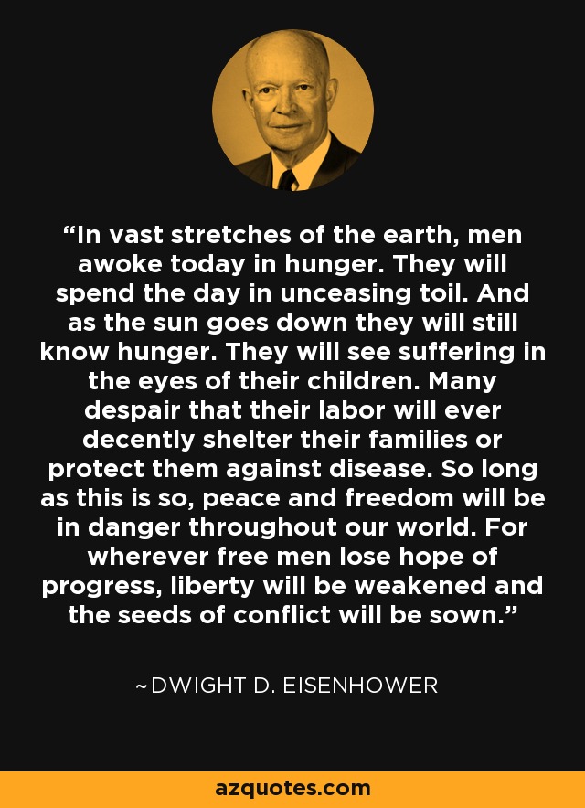 In vast stretches of the earth, men awoke today in hunger. They will spend the day in unceasing toil. And as the sun goes down they will still know hunger. They will see suffering in the eyes of their children. Many despair that their labor will ever decently shelter their families or protect them against disease. So long as this is so, peace and freedom will be in danger throughout our world. For wherever free men lose hope of progress, liberty will be weakened and the seeds of conflict will be sown. - Dwight D. Eisenhower