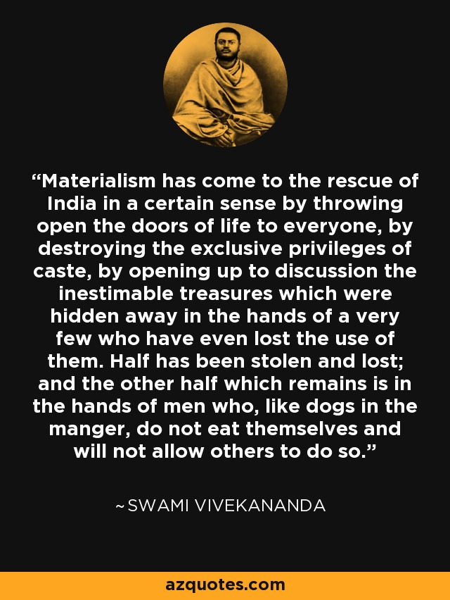 Materialism has come to the rescue of India in a certain sense by throwing open the doors of life to everyone, by destroying the exclusive privileges of caste, by opening up to discussion the inestimable treasures which were hidden away in the hands of a very few who have even lost the use of them. Half has been stolen and lost; and the other half which remains is in the hands of men who, like dogs in the manger, do not eat themselves and will not allow others to do so. - Swami Vivekananda