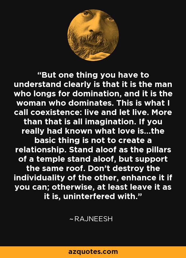 But one thing you have to understand clearly is that it is the man who longs for domination, and it is the woman who dominates. This is what I call coexistence: live and let live. More than that is all imagination. If you really had known what love is...the basic thing is not to create a relationship. Stand aloof as the pillars of a temple stand aloof, but support the same roof. Don't destroy the individuality of the other, enhance it if you can; otherwise, at least leave it as it is, uninterfered with. - Rajneesh