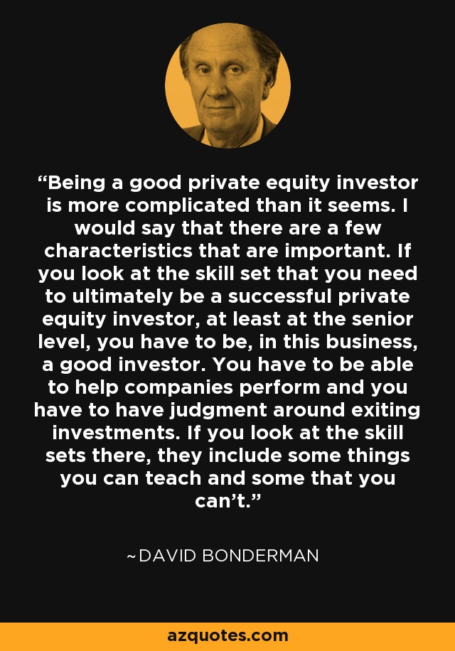 Being a good private equity investor is more complicated than it seems. I would say that there are a few characteristics that are important. If you look at the skill set that you need to ultimately be a successful private equity investor, at least at the senior level, you have to be, in this business, a good investor. You have to be able to help companies perform and you have to have judgment around exiting investments. If you look at the skill sets there, they include some things you can teach and some that you can't. - David Bonderman