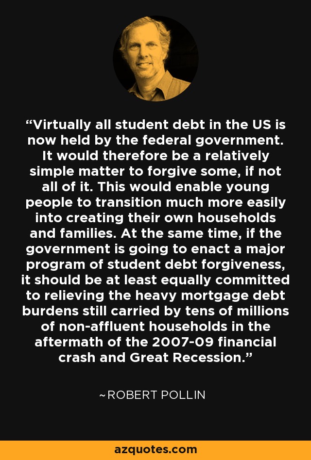 Virtually all student debt in the US is now held by the federal government. It would therefore be a relatively simple matter to forgive some, if not all of it. This would enable young people to transition much more easily into creating their own households and families. At the same time, if the government is going to enact a major program of student debt forgiveness, it should be at least equally committed to relieving the heavy mortgage debt burdens still carried by tens of millions of non-affluent households in the aftermath of the 2007-09 financial crash and Great Recession. - Robert Pollin