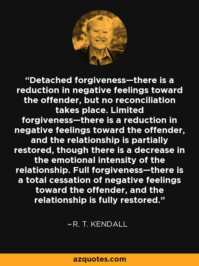 Detached forgiveness—there is a reduction in negative feelings toward the offender, but no reconciliation takes place. Limited forgiveness—there is a reduction in negative feelings toward the offender, and the relationship is partially restored, though there is a decrease in the emotional intensity of the relationship. Full forgiveness—there is a total cessation of negative feelings toward the offender, and the relationship is fully restored. - R. T. Kendall