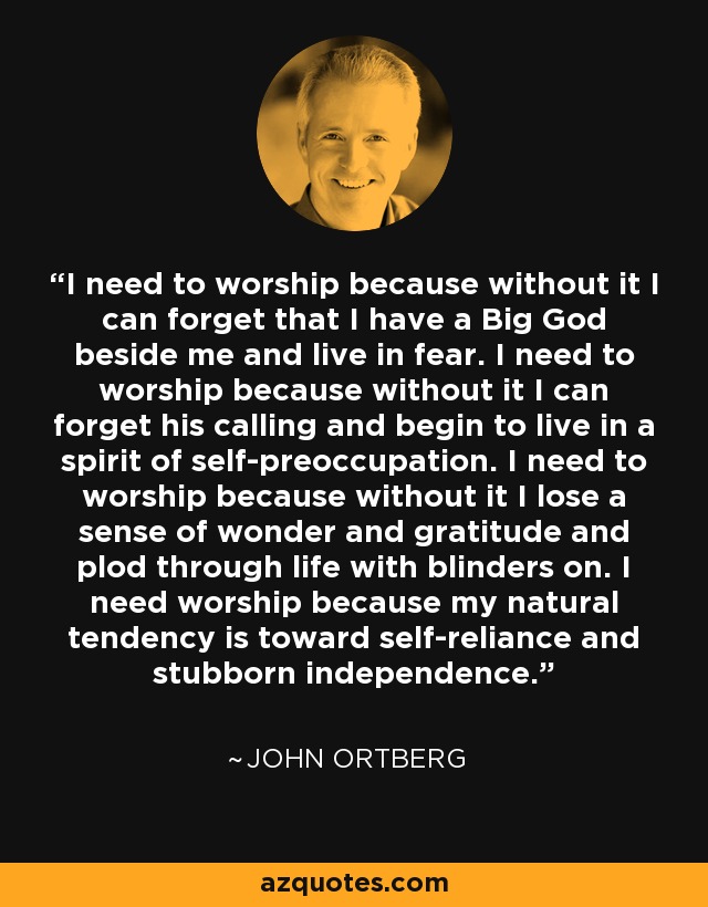 I need to worship because without it I can forget that I have a Big God beside me and live in fear. I need to worship because without it I can forget his calling and begin to live in a spirit of self-preoccupation. I need to worship because without it I lose a sense of wonder and gratitude and plod through life with blinders on. I need worship because my natural tendency is toward self-reliance and stubborn independence. - John Ortberg