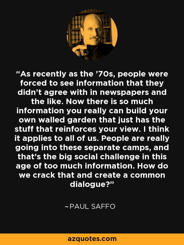 As recently as the '70s, people were forced to see information that they didn't agree with in newspapers and the like. Now there is so much information you really can build your own walled garden that just has the stuff that reinforces your view. I think it applies to all of us. People are really going into these separate camps, and that's the big social challenge in this age of too much information. How do we crack that and create a common dialogue? - Paul Saffo