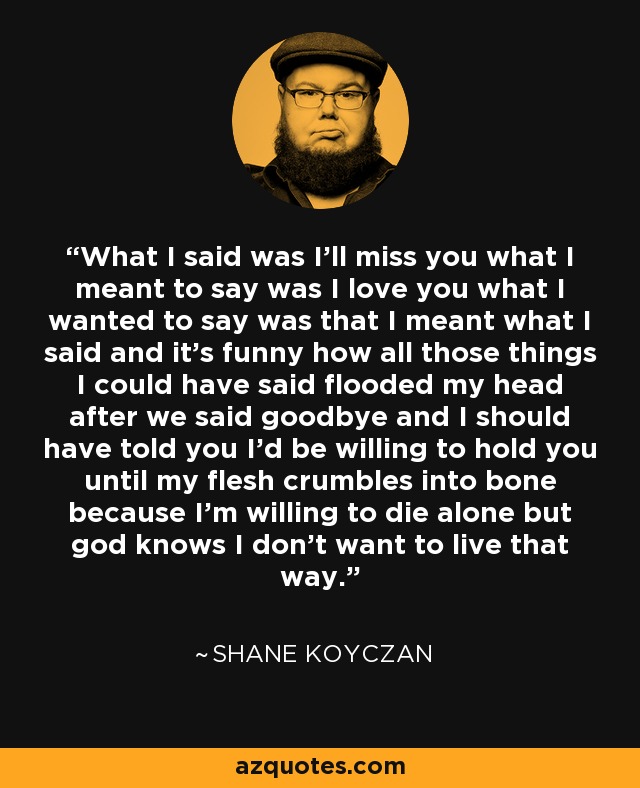 What I said was I’ll miss you what I meant to say was I love you what I wanted to say was that I meant what I said and it’s funny how all those things I could have said flooded my head after we said goodbye and I should have told you I’d be willing to hold you until my flesh crumbles into bone because I’m willing to die alone but god knows I don’t want to live that way. - Shane Koyczan