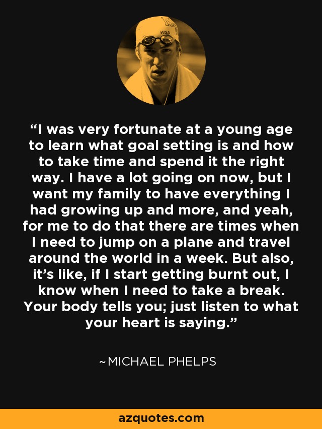 I was very fortunate at a young age to learn what goal setting is and how to take time and spend it the right way. I have a lot going on now, but I want my family to have everything I had growing up and more, and yeah, for me to do that there are times when I need to jump on a plane and travel around the world in a week. But also, it's like, if I start getting burnt out, I know when I need to take a break. Your body tells you; just listen to what your heart is saying. - Michael Phelps