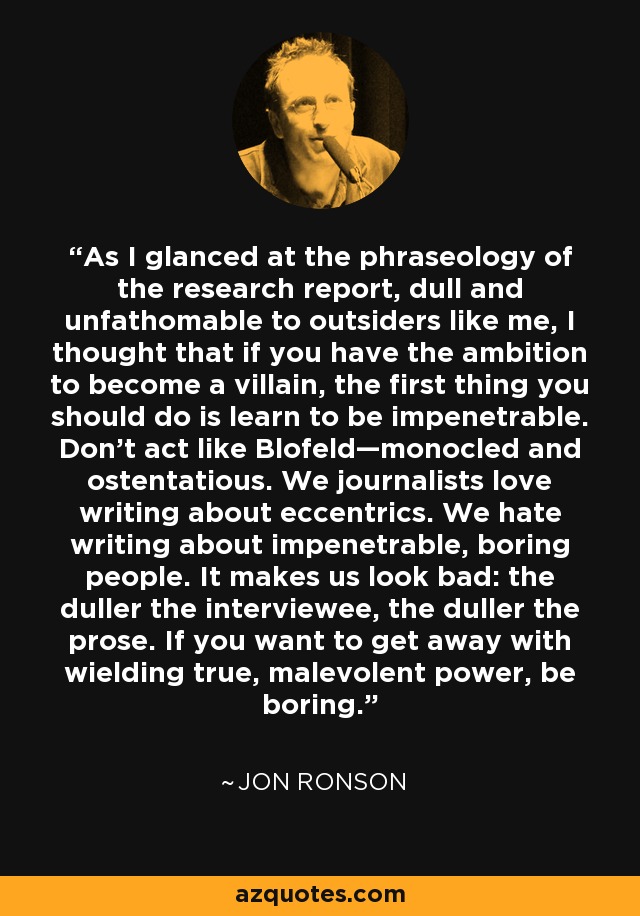 As I glanced at the phraseology of the research report, dull and unfathomable to outsiders like me, I thought that if you have the ambition to become a villain, the first thing you should do is learn to be impenetrable. Don’t act like Blofeld—monocled and ostentatious. We journalists love writing about eccentrics. We hate writing about impenetrable, boring people. It makes us look bad: the duller the interviewee, the duller the prose. If you want to get away with wielding true, malevolent power, be boring. - Jon Ronson