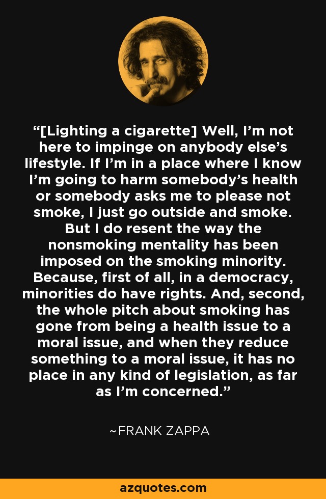 [Lighting a cigarette] Well, I'm not here to impinge on anybody else's lifestyle. If I'm in a place where I know I'm going to harm somebody's health or somebody asks me to please not smoke, I just go outside and smoke. But I do resent the way the nonsmoking mentality has been imposed on the smoking minority. Because, first of all, in a democracy, minorities do have rights. And, second, the whole pitch about smoking has gone from being a health issue to a moral issue, and when they reduce something to a moral issue, it has no place in any kind of legislation, as far as I'm concerned. - Frank Zappa