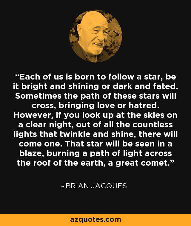 Each of us is born to follow a star, be it bright and shining or dark and fated. Sometimes the path of these stars will cross, bringing love or hatred. However, if you look up at the skies on a clear night, out of all the countless lights that twinkle and shine, there will come one. That star will be seen in a blaze, burning a path of light across the roof of the earth, a great comet. - Brian Jacques