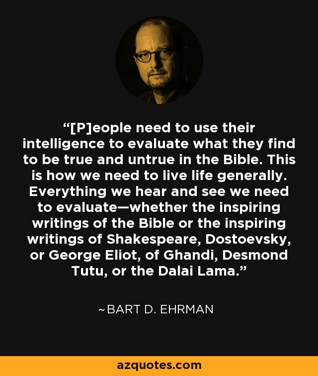 [P]eople need to use their intelligence to evaluate what they find to be true and untrue in the Bible. This is how we need to live life generally. Everything we hear and see we need to evaluate—whether the inspiring writings of the Bible or the inspiring writings of Shakespeare, Dostoevsky, or George Eliot, of Ghandi, Desmond Tutu, or the Dalai Lama. - Bart D. Ehrman